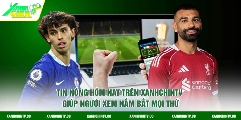 Tin nóng hôm nay trên XanhChinTV giúp người xem nắm bắt mọi thứ